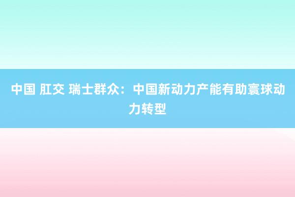 中国 肛交 瑞士群众：中国新动力产能有助寰球动力转型
