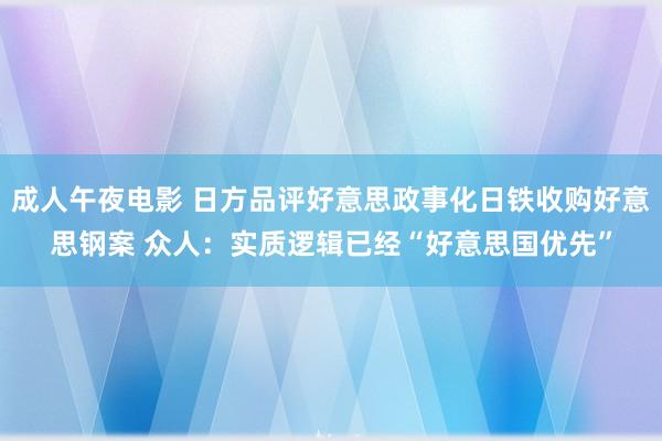 成人午夜电影 日方品评好意思政事化日铁收购好意思钢案 众人：实质逻辑已经“好意思国优先”