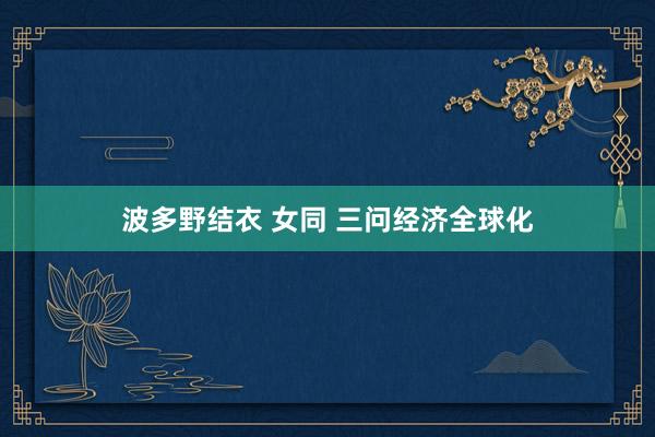 波多野结衣 女同 三问经济全球化