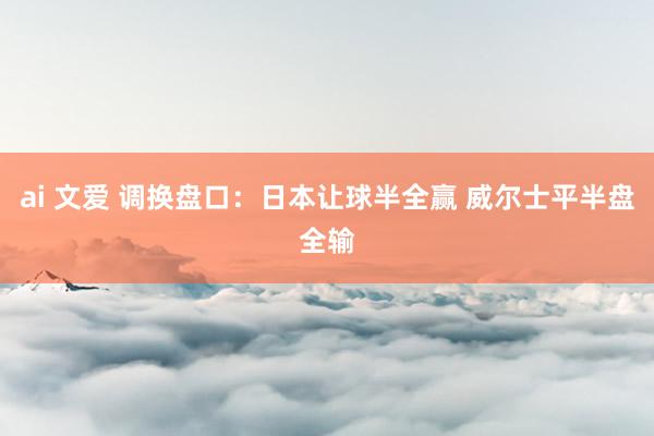 ai 文爱 调换盘口：日本让球半全赢 威尔士平半盘全输