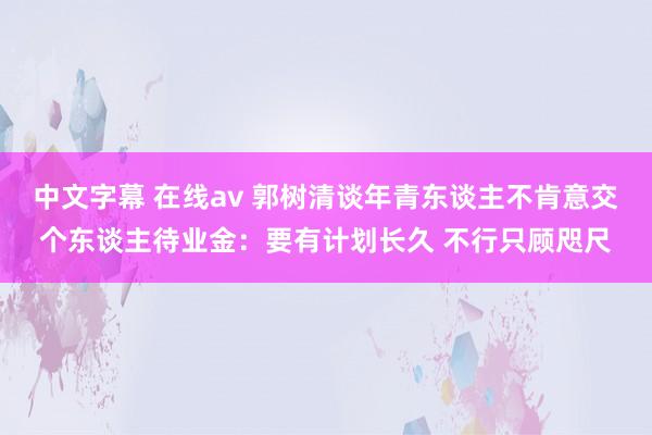中文字幕 在线av 郭树清谈年青东谈主不肯意交个东谈主待业金：要有计划长久 不行只顾咫尺