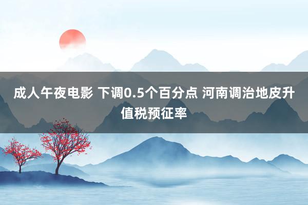 成人午夜电影 下调0.5个百分点 河南调治地皮升值税预征率
