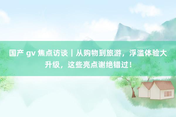 国产 gv 焦点访谈｜从购物到旅游，浮滥体验大升级，这些亮点谢绝错过！