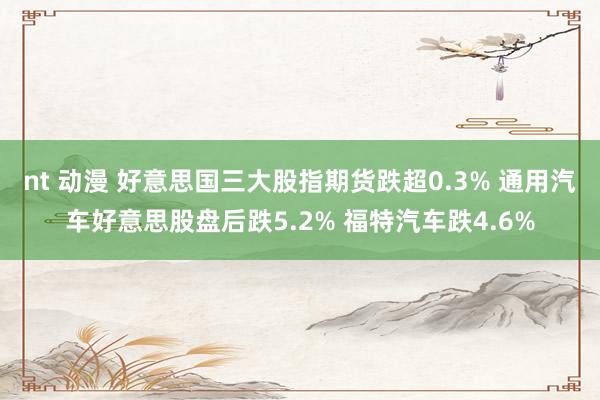 nt 动漫 好意思国三大股指期货跌超0.3% 通用汽车好意思股盘后跌5.2% 福特汽车跌4.6%