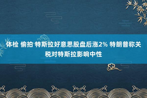 体检 偷拍 特斯拉好意思股盘后涨2% 特朗普称关税对特斯拉影响中性