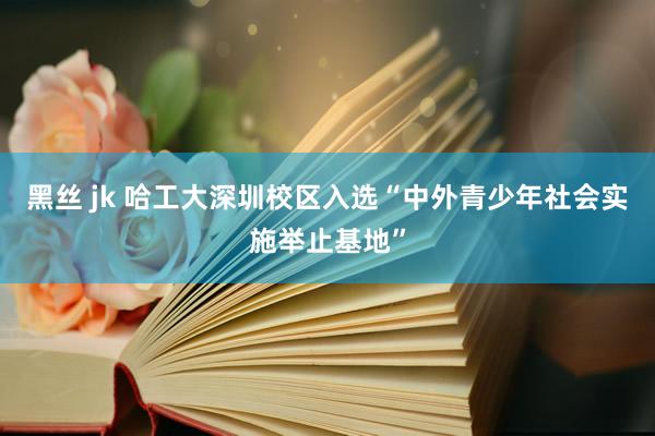 黑丝 jk 哈工大深圳校区入选“中外青少年社会实施举止基地”