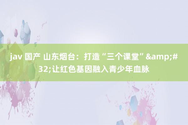 jav 国产 山东烟台：打造“三个课堂”&#32;让红色基因融入青少年血脉
