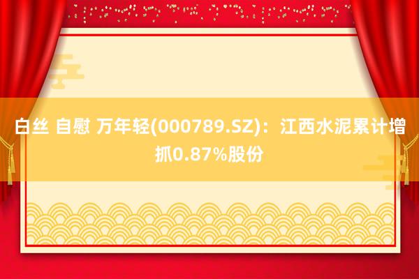 白丝 自慰 万年轻(000789.SZ)：江西水泥累计增抓0.87%股份