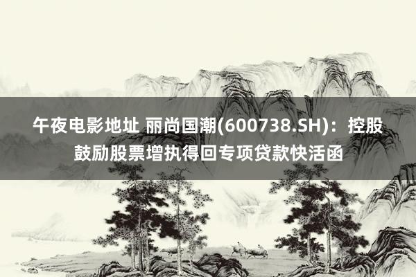 午夜电影地址 丽尚国潮(600738.SH)：控股鼓励股票增执得回专项贷款快活函