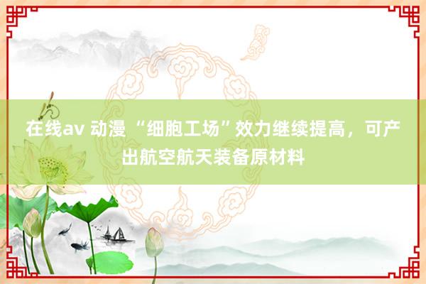 在线av 动漫 “细胞工场”效力继续提高，可产出航空航天装备原材料