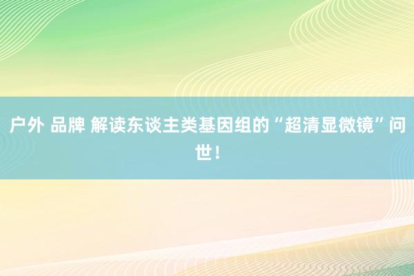 户外 品牌 解读东谈主类基因组的“超清显微镜”问世！