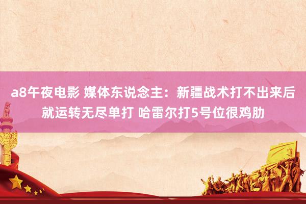 a8午夜电影 媒体东说念主：新疆战术打不出来后就运转无尽单打 哈雷尔打5号位很鸡肋