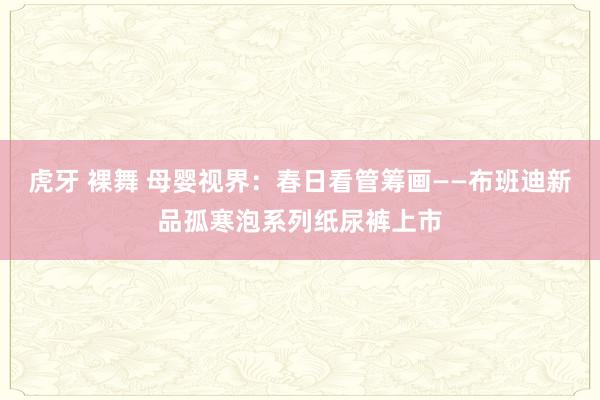 虎牙 裸舞 母婴视界：春日看管筹画——布班迪新品孤寒泡系列纸尿裤上市