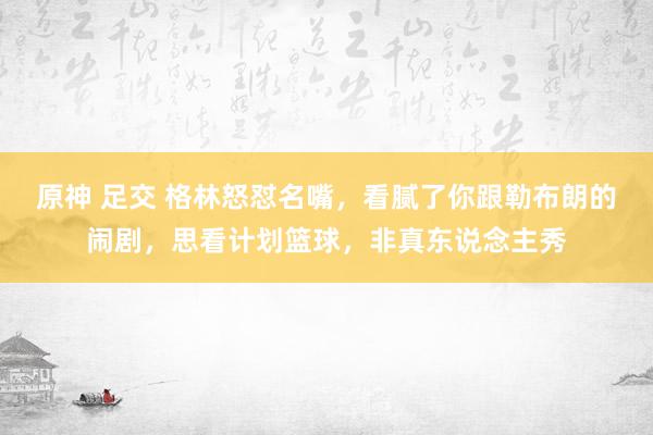 原神 足交 格林怒怼名嘴，看腻了你跟勒布朗的闹剧，思看计划篮球，非真东说念主秀