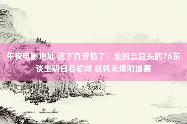 午夜电影地址 这下真苦恼了！坐拥三巨头的76东谈主明日若输球 就将无缘附加赛