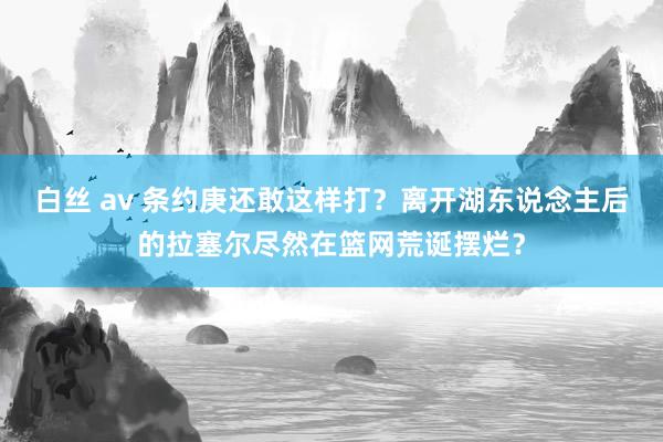 白丝 av 条约庚还敢这样打？离开湖东说念主后的拉塞尔尽然在篮网荒诞摆烂？