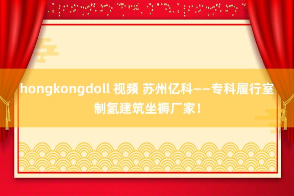 hongkongdoll 视频 苏州亿科——专科履行室制氢建筑坐褥厂家！