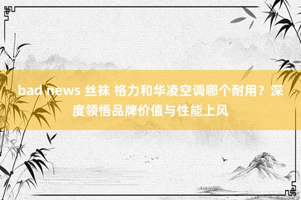 bad news 丝袜 格力和华凌空调哪个耐用？深度领悟品牌价值与性能上风