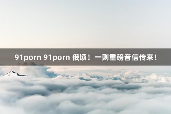 91porn 91porn 俄顷！一则重磅音信传来！
