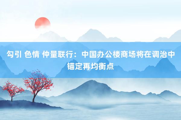 勾引 色情 仲量联行：中国办公楼商场将在调治中锚定再均衡点