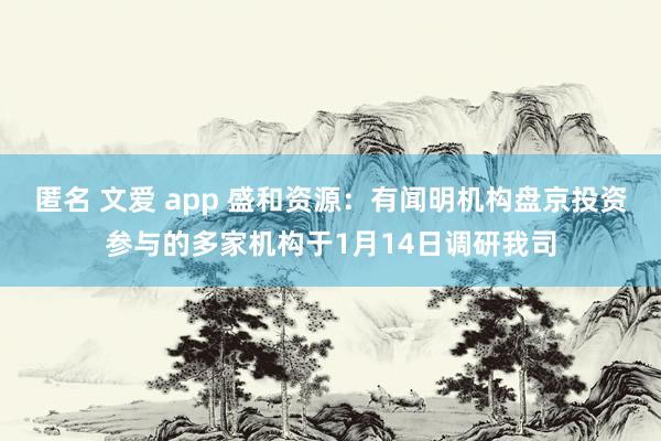 匿名 文爱 app 盛和资源：有闻明机构盘京投资参与的多家机构于1月14日调研我司
