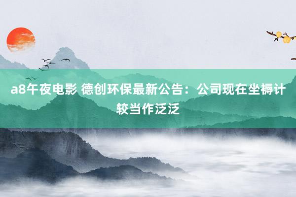 a8午夜电影 德创环保最新公告：公司现在坐褥计较当作泛泛