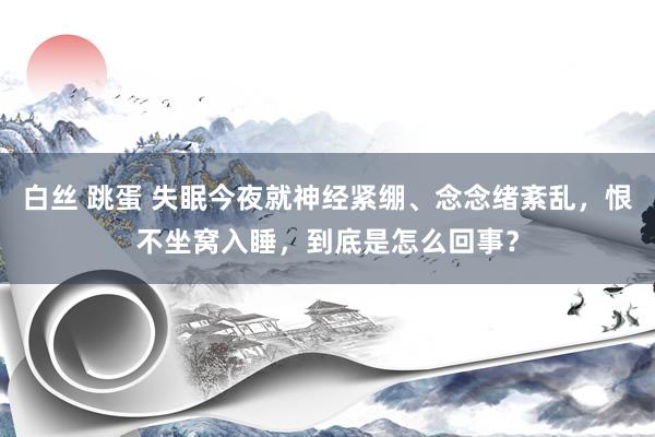 白丝 跳蛋 失眠今夜就神经紧绷、念念绪紊乱，恨不坐窝入睡，到底是怎么回事？