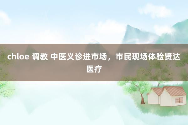 chloe 调教 中医义诊进市场，市民现场体验贤达医疗