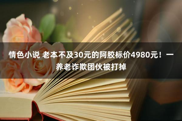 情色小说 老本不及30元的阿胶标价4980元！一养老诈欺团伙被打掉