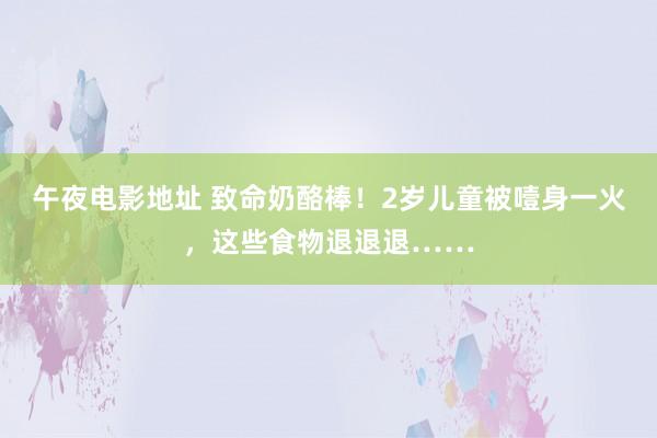午夜电影地址 致命奶酪棒！2岁儿童被噎身一火，这些食物退退退……