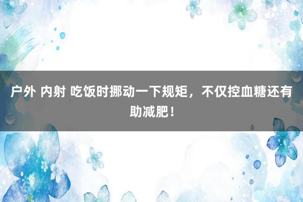 户外 内射 吃饭时挪动一下规矩，不仅控血糖还有助减肥！