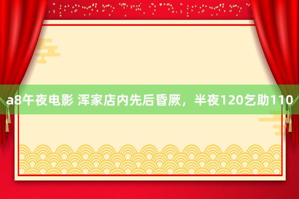 a8午夜电影 浑家店内先后昏厥，半夜120乞助110