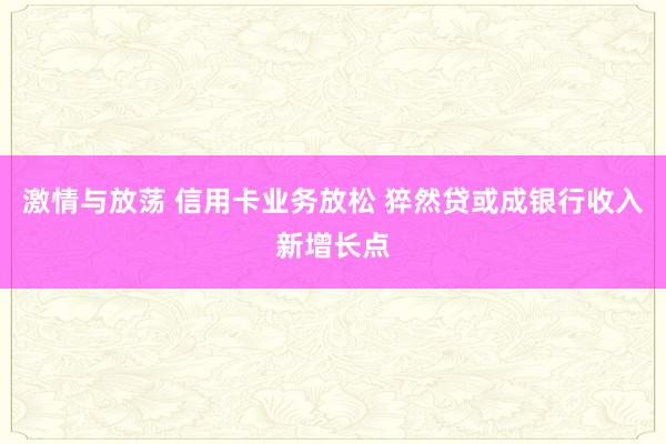 激情与放荡 信用卡业务放松 猝然贷或成银行收入新增长点