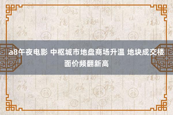 a8午夜电影 中枢城市地盘商场升温 地块成交楼面价频翻新高