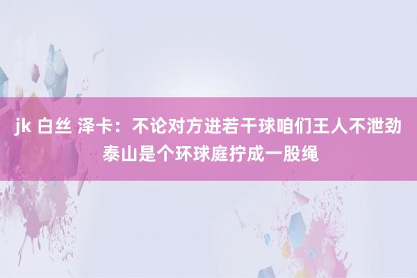 jk 白丝 泽卡：不论对方进若干球咱们王人不泄劲 泰山是个环球庭拧成一股绳