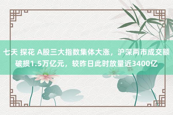 七天 探花 A股三大指数集体大涨，沪深两市成交额破损1.5万亿元，较昨日此时放量近3400亿