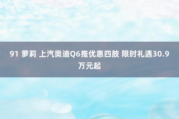 91 萝莉 上汽奥迪Q6推优惠四肢 限时礼遇30.9万元起
