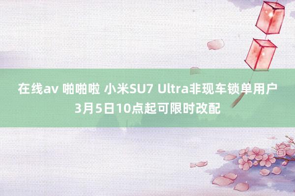 在线av 啪啪啦 小米SU7 Ultra非现车锁单用户3月5日10点起可限时改配