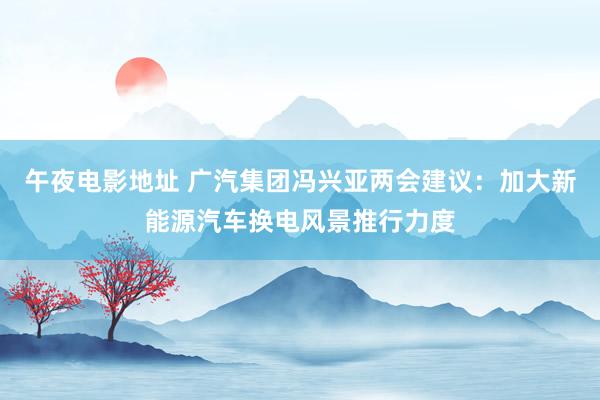 午夜电影地址 广汽集团冯兴亚两会建议：加大新能源汽车换电风景推行力度