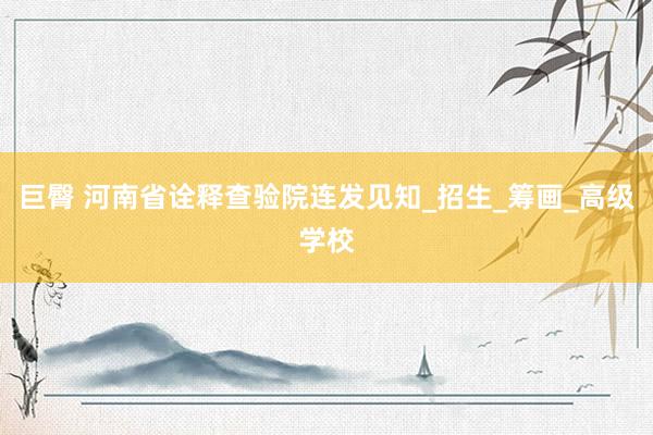 巨臀 河南省诠释查验院连发见知_招生_筹画_高级学校