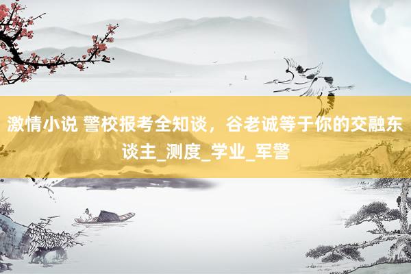 激情小说 警校报考全知谈，谷老诚等于你的交融东谈主_测度_学业_军警