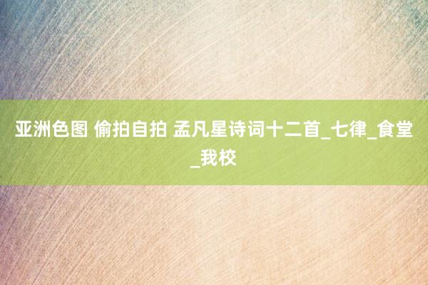 亚洲色图 偷拍自拍 孟凡星诗词十二首_七律_食堂_我校