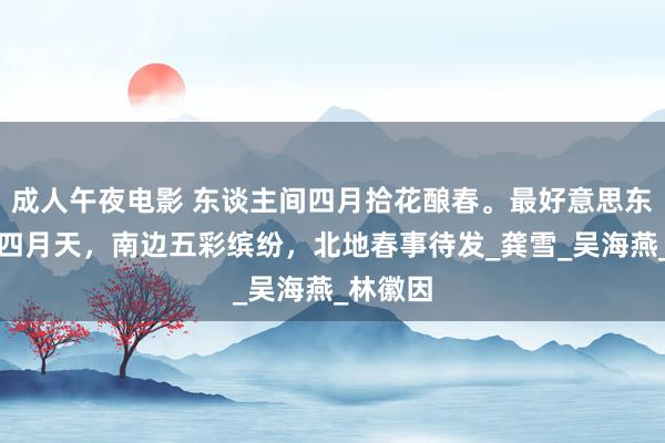 成人午夜电影 东谈主间四月拾花酿春。最好意思东谈主间四月天，南边五彩缤纷，北地春事待发_龚雪_吴海燕_林徽因