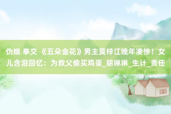 伪娘 拳交 《五朵金花》男主莫梓江晚年凄惨！女儿含泪回忆：为救父偷买鸡蛋_胡琳琳_生计_责任