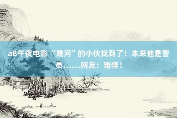 a8午夜电影 “跳河”的小伙找到了！本来他是警员……网友：难怪！