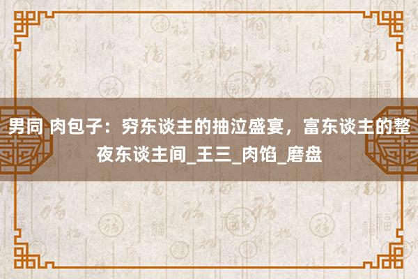 男同 肉包子：穷东谈主的抽泣盛宴，富东谈主的整夜东谈主间_王三_肉馅_磨盘