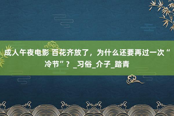 成人午夜电影 百花齐放了，为什么还要再过一次“冷节”？_习俗_介子_踏青