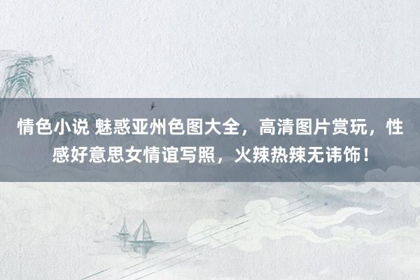 情色小说 魅惑亚州色图大全，高清图片赏玩，性感好意思女情谊写照，火辣热辣无讳饰！