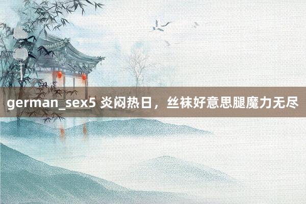 german_sex5 炎闷热日，丝袜好意思腿魔力无尽