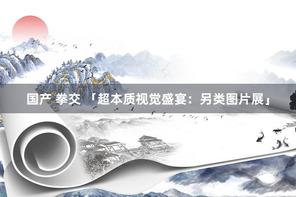 国产 拳交 「超本质视觉盛宴：另类图片展」